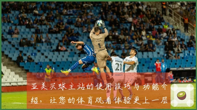亚美买球主站的使用技巧与功能介绍，让您的体育观看体验更上一层楼