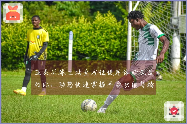 亚美买球主站全方位使用体验深度对比，助您快速掌握平台功能与精彩赛事。