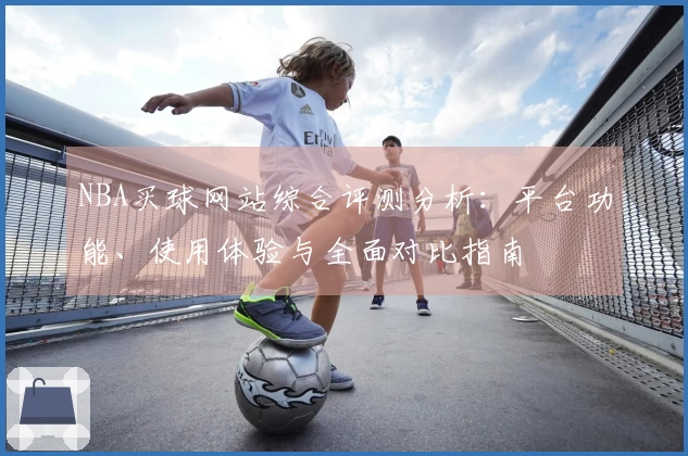 NBA买球网站综合评测分析:平台功能、使用体验与全面对比指南